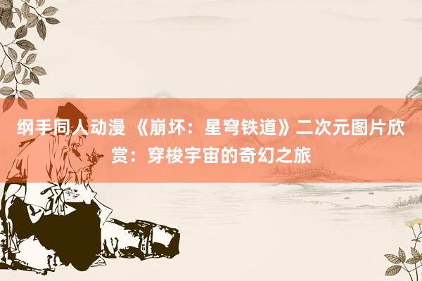 纲手同人动漫 《崩坏：星穹铁道》二次元图片欣赏：穿梭宇宙的奇幻之旅